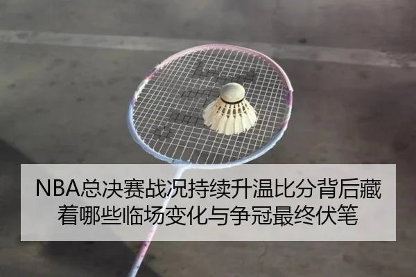 NBA总决赛战况持续升温比分背后藏着哪些临场变化与争冠最终伏笔