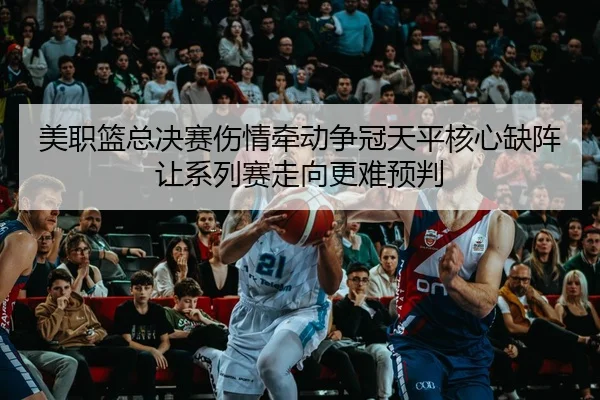 美职篮总决赛伤情牵动争冠天平核心缺阵让系列赛走向更难预判